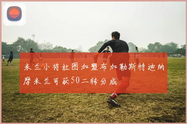 米兰小将杜图加盟布加勒斯特迪纳摩米兰可获50二转分成