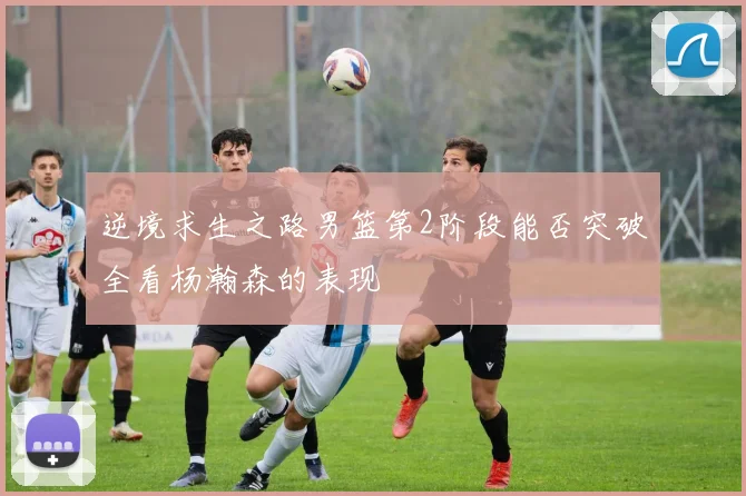 逆境求生之路男篮第2阶段能否突破全看杨瀚森的表现