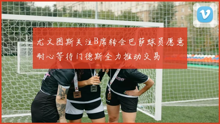 尤文图斯关注B席转会巴萨球员愿意耐心等待门德斯全力推动交易