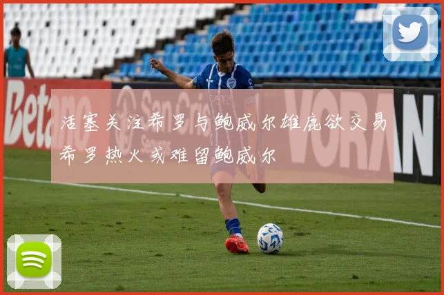 活塞关注希罗与鲍威尔雄鹿欲交易希罗热火或难留鲍威尔