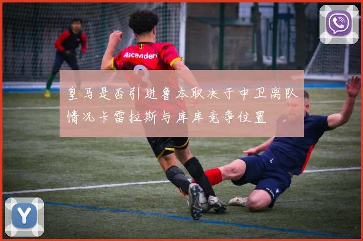 皇马是否引进鲁本取决于中卫离队情况卡雷拉斯与库库竞争位置