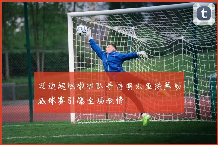 延边超燃啦啦队手持明太鱼热舞助威球赛引爆全场激情
