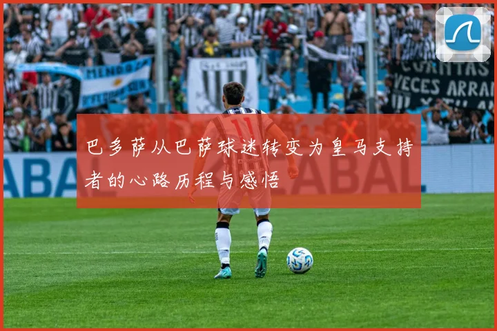 巴多萨从巴萨球迷转变为皇马支持者的心路历程与感悟