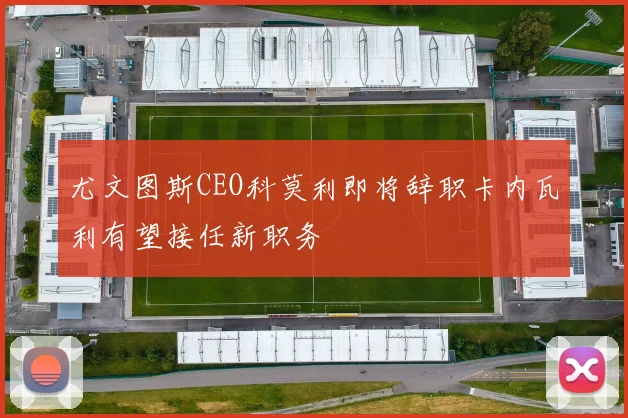 尤文图斯CEO科莫利即将辞职卡内瓦利有望接任新职务
