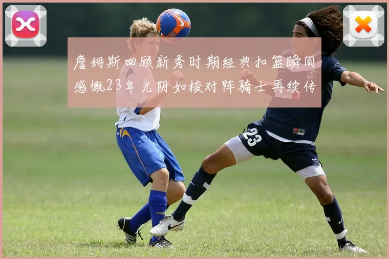 詹姆斯回顾新秀时期经典扣篮瞬间感慨23年光阴如梭对阵骑士再续传奇
