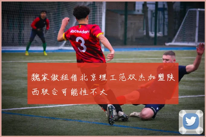 魏家傲租借北京理工范双杰加盟陕西联合可能性不大