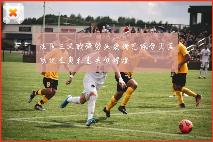 法国三叉戟强势来袭姆巴佩登贝莱助攻王奥利塞共创辉煌