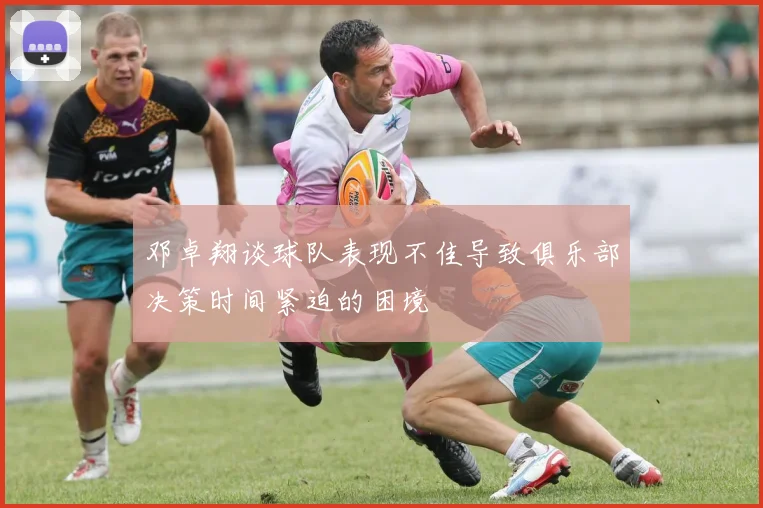 邓卓翔谈球队表现不佳导致俱乐部决策时间紧迫的困境
