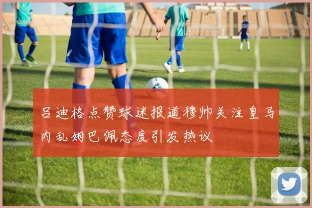吕迪格点赞球迷报道穆帅关注皇马内乱姆巴佩态度引发热议