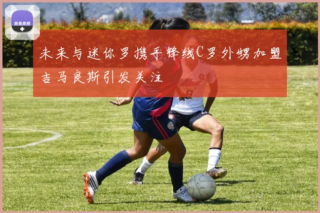未来与迷你罗携手锋线C罗外甥加盟吉马良斯引发关注