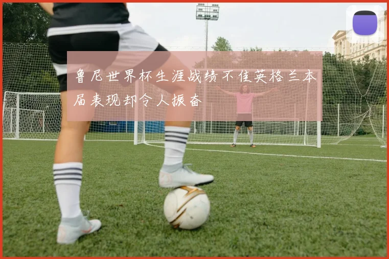 鲁尼世界杯生涯战绩不佳英格兰本届表现却令人振奋
