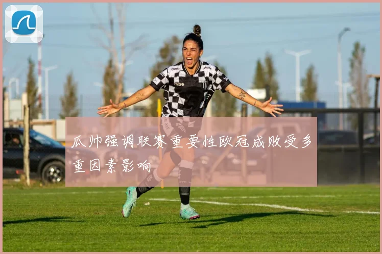 瓜帅强调联赛重要性欧冠成败受多重因素影响