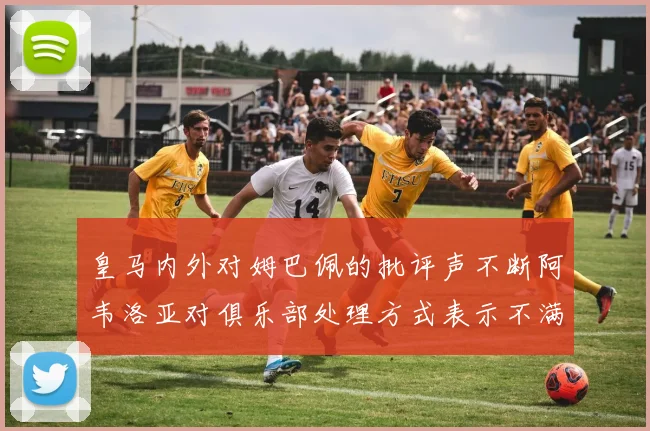 皇马内外对姆巴佩的批评声不断阿韦洛亚对俱乐部处理方式表示不满