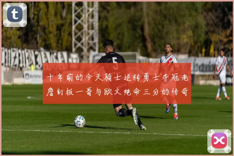 十年前的今天骑士逆转勇士夺冠老詹钉板一哥与欧文绝命三分的传奇时刻