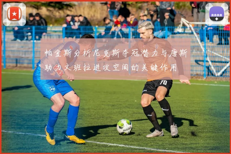 帕金斯分析尼克斯夺冠潜力与唐斯助力文班拉进攻空间的关键作用