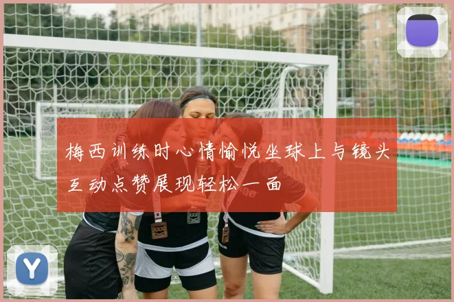 梅西训练时心情愉悦坐球上与镜头互动点赞展现轻松一面