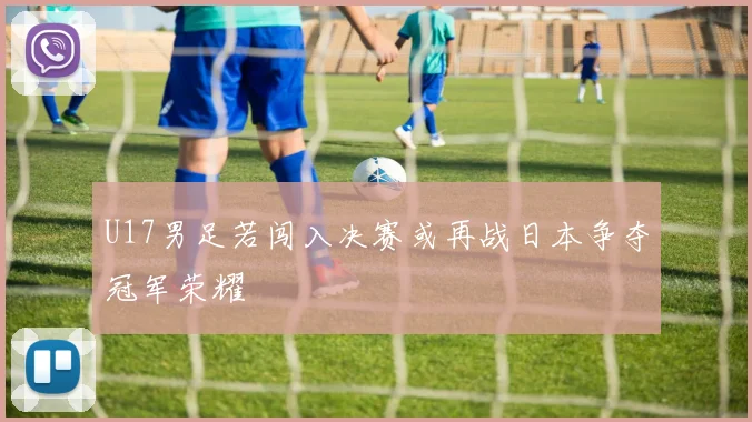 U17男足若闯入决赛或再战日本争夺冠军荣耀