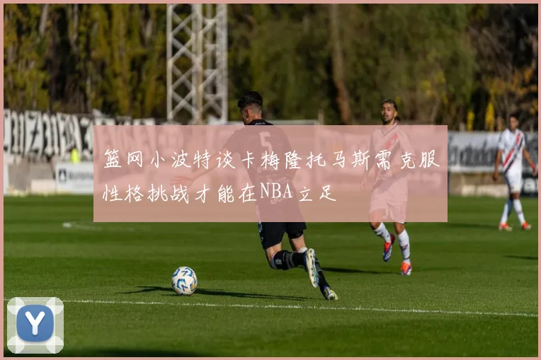 篮网小波特谈卡梅隆托马斯需克服性格挑战才能在NBA立足