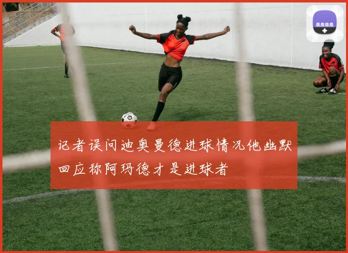 记者误问迪奥曼德进球情况他幽默回应称阿玛德才是进球者